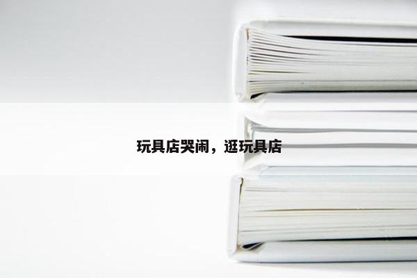玩具店哭闹，逛玩具店