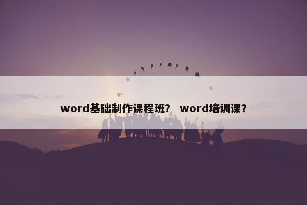 word基础制作课程班？ word培训课？