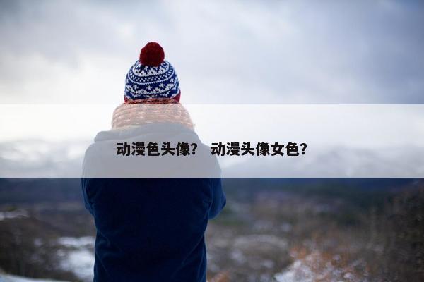 动漫色头像？ 动漫头像女色？