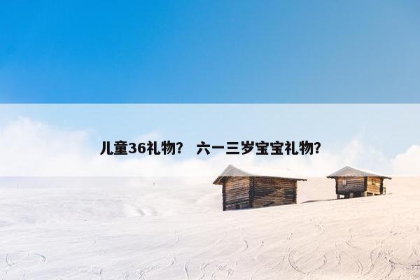 儿童36礼物？ 六一三岁宝宝礼物？