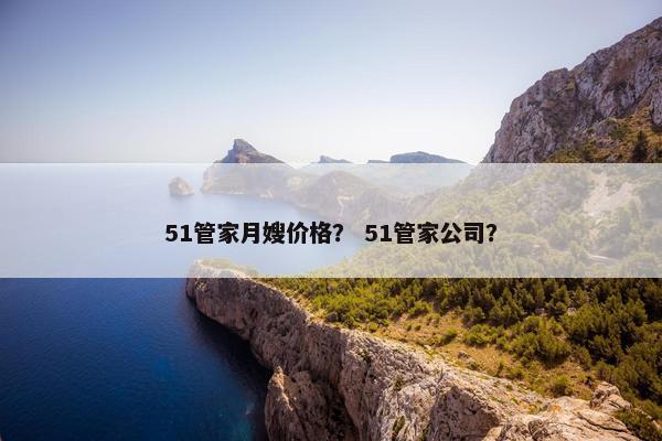 51管家月嫂价格？ 51管家公司？