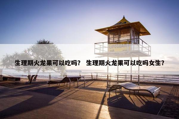 生理期火龙果可以吃吗？ 生理期火龙果可以吃吗女生？