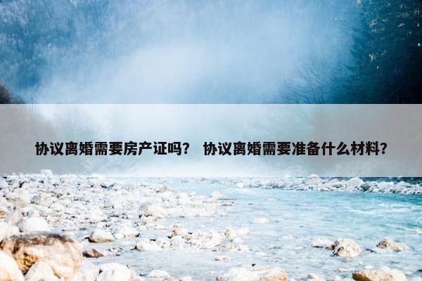 协议离婚需要房产证吗？ 协议离婚需要准备什么材料？