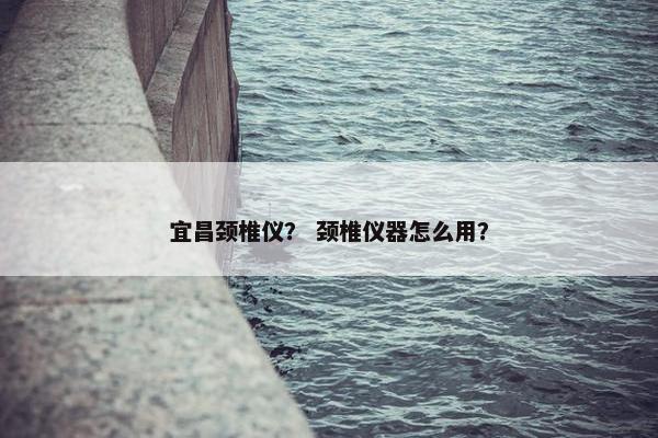 宜昌颈椎仪？ 颈椎仪器怎么用？