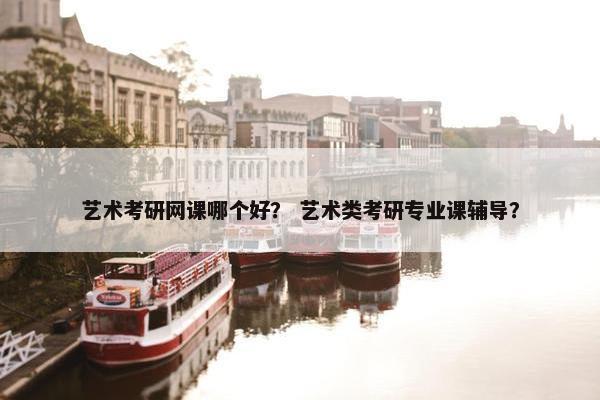 艺术考研网课哪个好？ 艺术类考研专业课辅导？