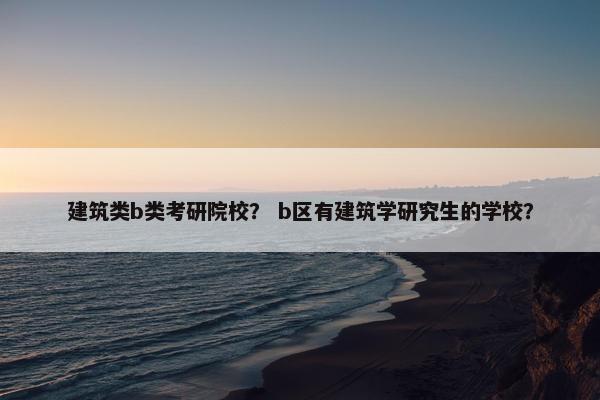 建筑类b类考研院校？ b区有建筑学研究生的学校？