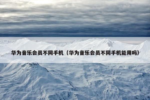 华为音乐会员不同手机（华为音乐会员不同手机能用吗）