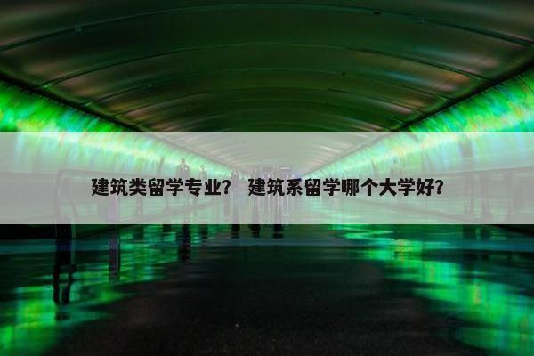建筑类留学专业？ 建筑系留学哪个大学好？