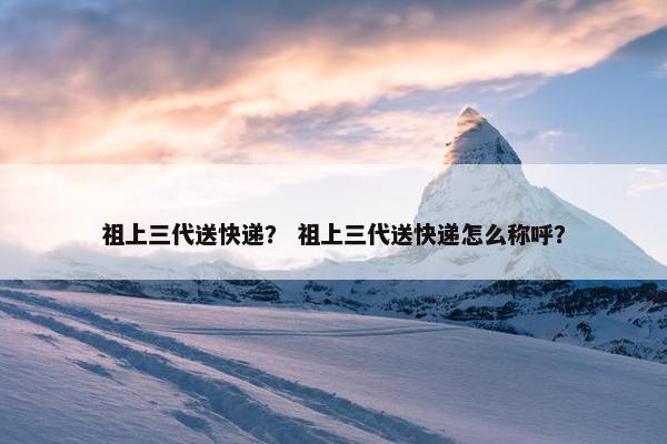 祖上三代送快递？ 祖上三代送快递怎么称呼？