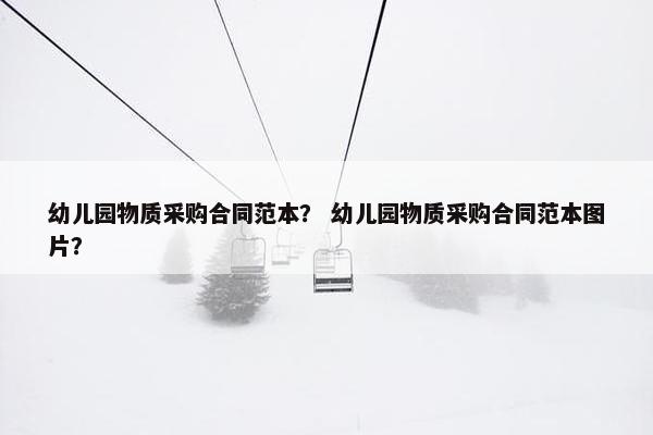 幼儿园物质采购合同范本？ 幼儿园物质采购合同范本图片？
