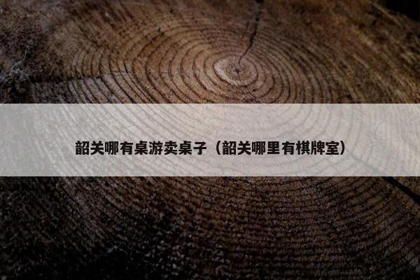 韶关哪有桌游卖桌子（韶关哪里有棋牌室）