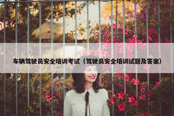 车辆驾驶员安全培训考试（驾驶员安全培训试题及答案）