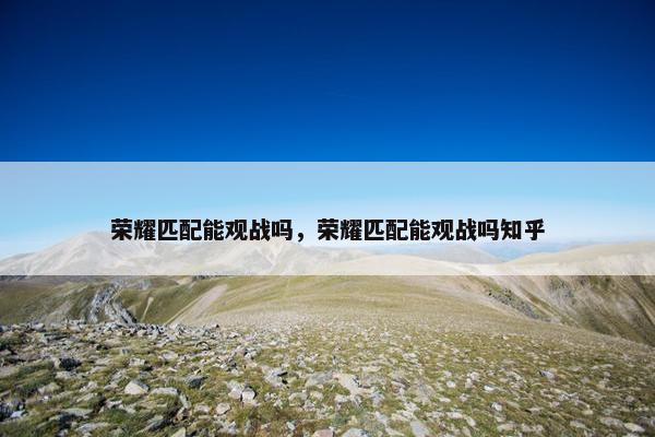 荣耀匹配能观战吗，荣耀匹配能观战吗知乎