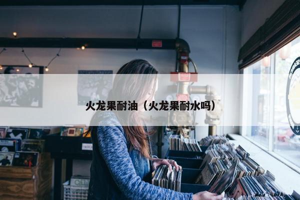 火龙果耐油（火龙果耐水吗）