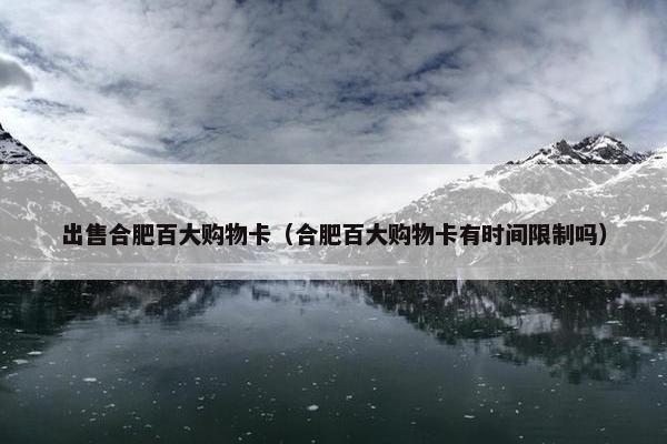出售合肥百大购物卡（合肥百大购物卡有时间限制吗）