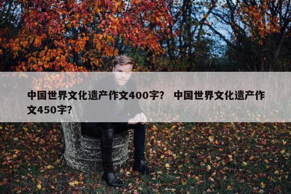 中国世界文化遗产作文400字？ 中国世界文化遗产作文450字？
