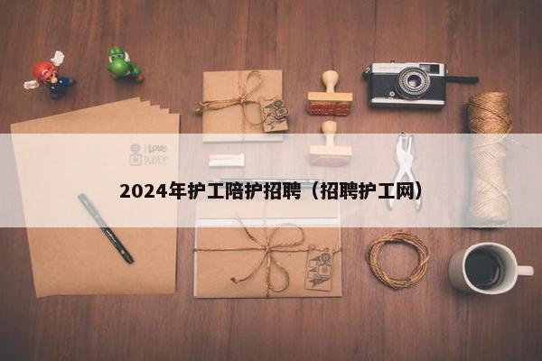 2024年护工陪护招聘（招聘护工网）