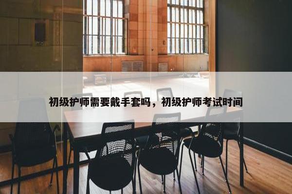 初级护师需要戴手套吗，初级护师考试时间