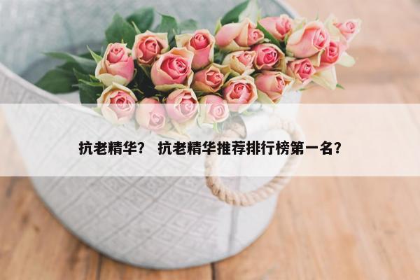 抗老精华？ 抗老精华推荐排行榜第一名？