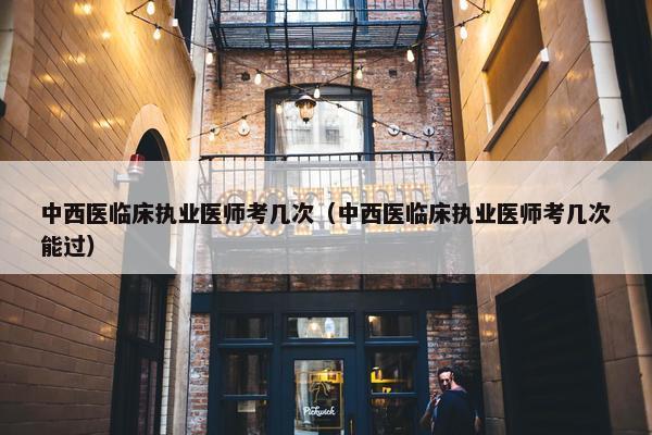 中西医临床执业医师考几次（中西医临床执业医师考几次能过）