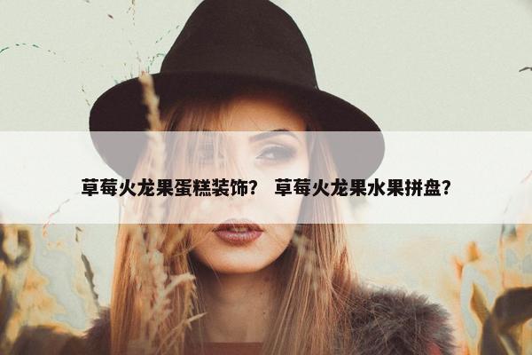 草莓火龙果蛋糕装饰？ 草莓火龙果水果拼盘？