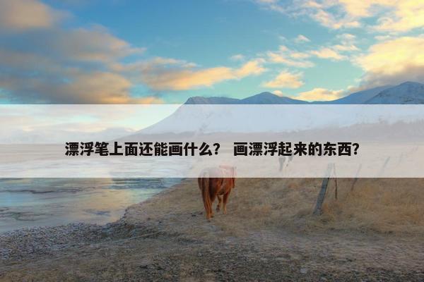 漂浮笔上面还能画什么？ 画漂浮起来的东西？
