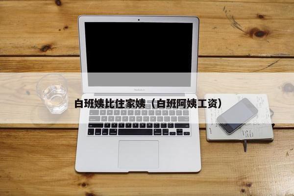 白班姨比住家姨（白班阿姨工资）