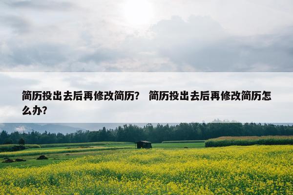 简历投出去后再修改简历？ 简历投出去后再修改简历怎么办？