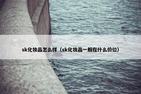 sk化妆品怎么样（sk化妆品一般在什么价位）