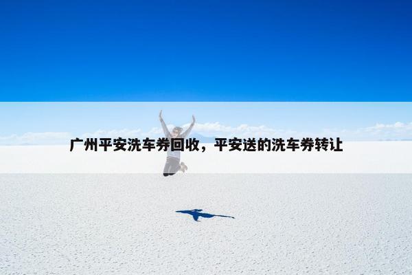 广州平安洗车券回收，平安送的洗车券转让