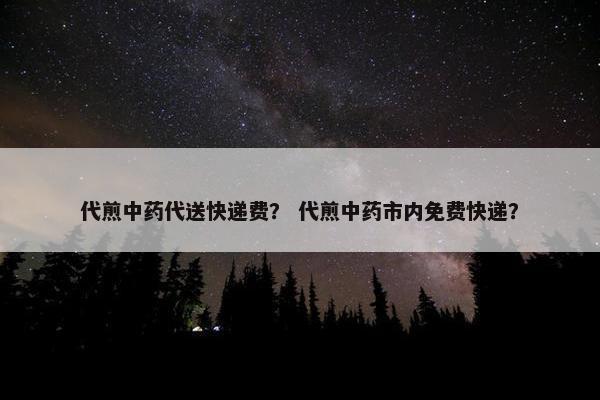 代煎中药代送快递费？ 代煎中药市内免费快递？