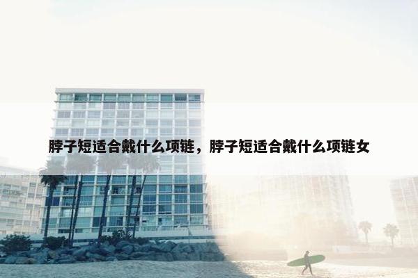 脖子短适合戴什么项链，脖子短适合戴什么项链女