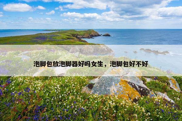 泡脚包放泡脚器好吗女生，泡脚包好不好