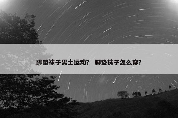 脚垫袜子男士运动？ 脚垫袜子怎么穿？