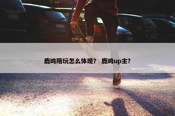 鹿鸣陪玩怎么体现？ 鹿鸣up主？