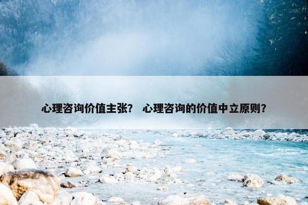 心理咨询价值主张？ 心理咨询的价值中立原则？
