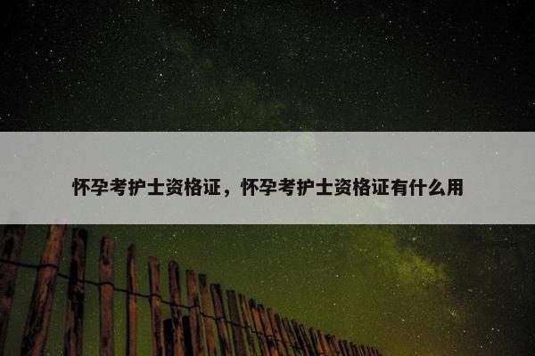 怀孕考护士资格证，怀孕考护士资格证有什么用