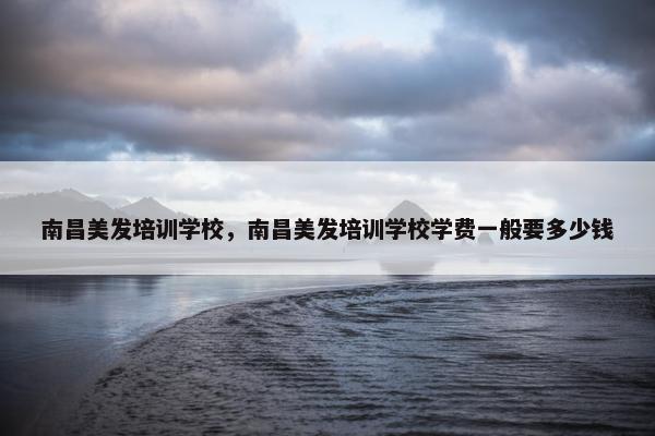 南昌美发培训学校，南昌美发培训学校学费一般要多少钱
