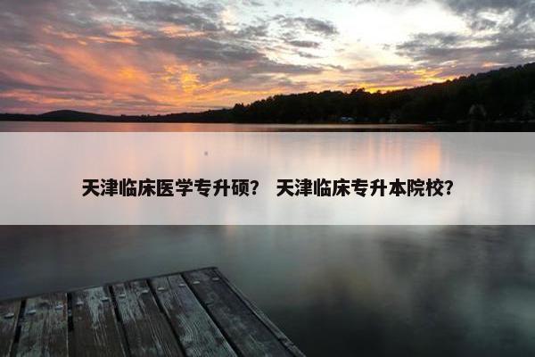 天津临床医学专升硕？ 天津临床专升本院校？