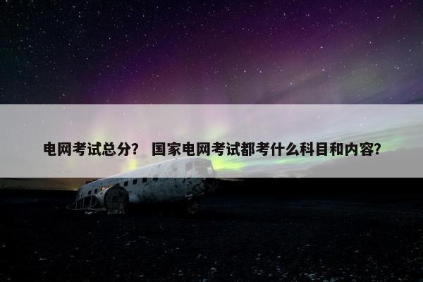 电网考试总分？ 国家电网考试都考什么科目和内容？