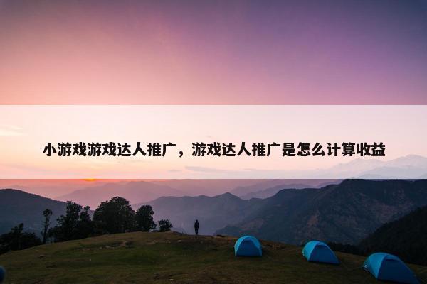 小游戏游戏达人推广，游戏达人推广是怎么计算收益