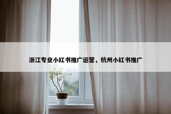 浙江专业小红书推广运营，杭州小红书推广
