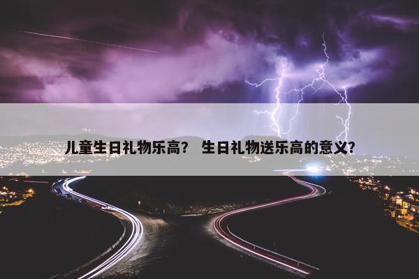 儿童生日礼物乐高？ 生日礼物送乐高的意义？