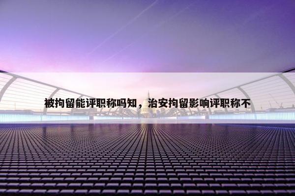 被拘留能评职称吗知，治安拘留影响评职称不