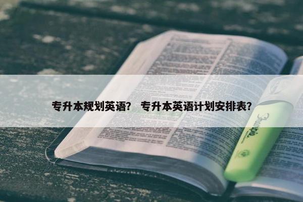 专升本规划英语？ 专升本英语计划安排表？