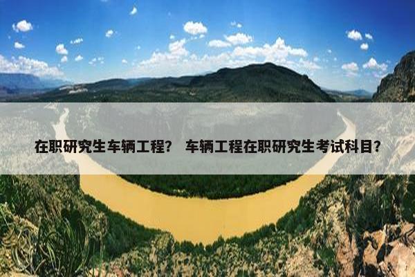 在职研究生车辆工程？ 车辆工程在职研究生考试科目？
