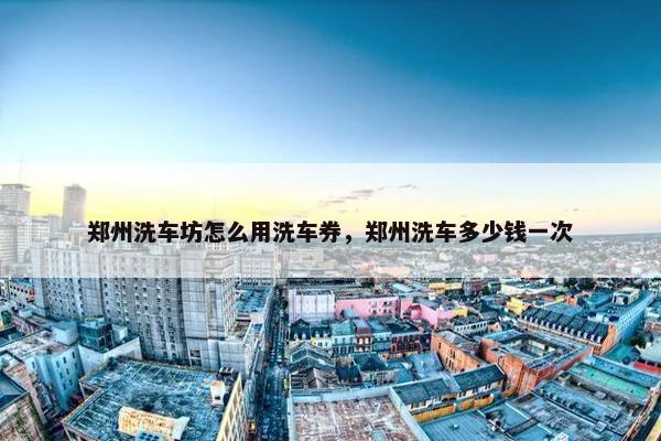 郑州洗车坊怎么用洗车券，郑州洗车多少钱一次