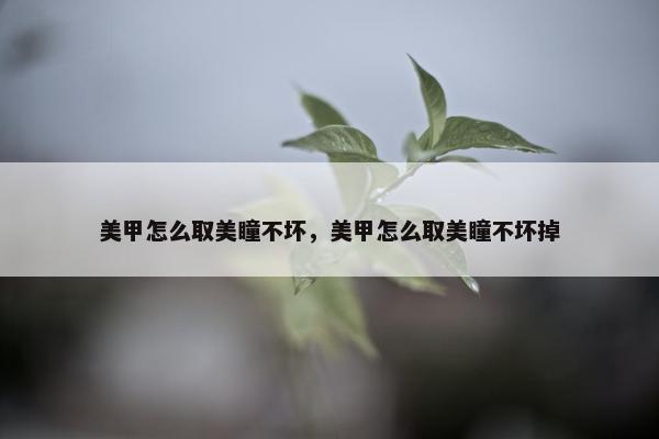 美甲怎么取美瞳不坏，美甲怎么取美瞳不坏掉