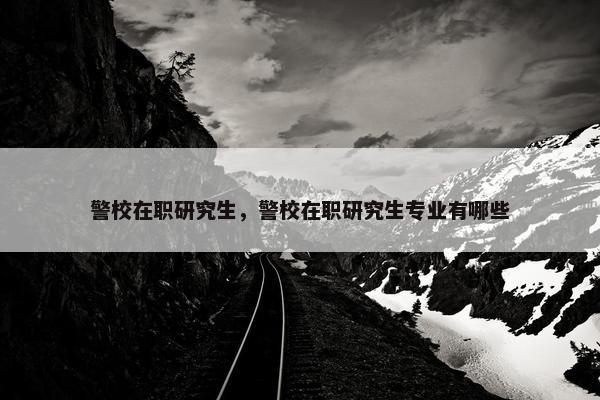 警校在职研究生，警校在职研究生专业有哪些