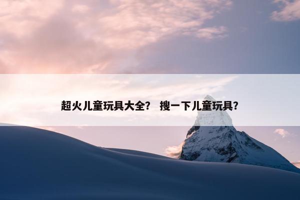 超火儿童玩具大全？ 搜一下儿童玩具？